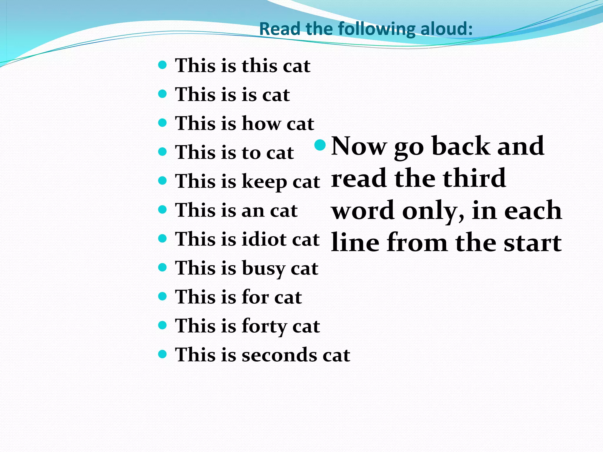 Read the following aloud:
   This is this cat
   This is is cat
   This is how cat
   This is to cat  Now go back and
   This is keep cat read the third
   This is an cat    word only, in each
   This is idiot cat line from the start
   This is busy cat
   This is for cat
   This is forty cat
   This is seconds cat
 