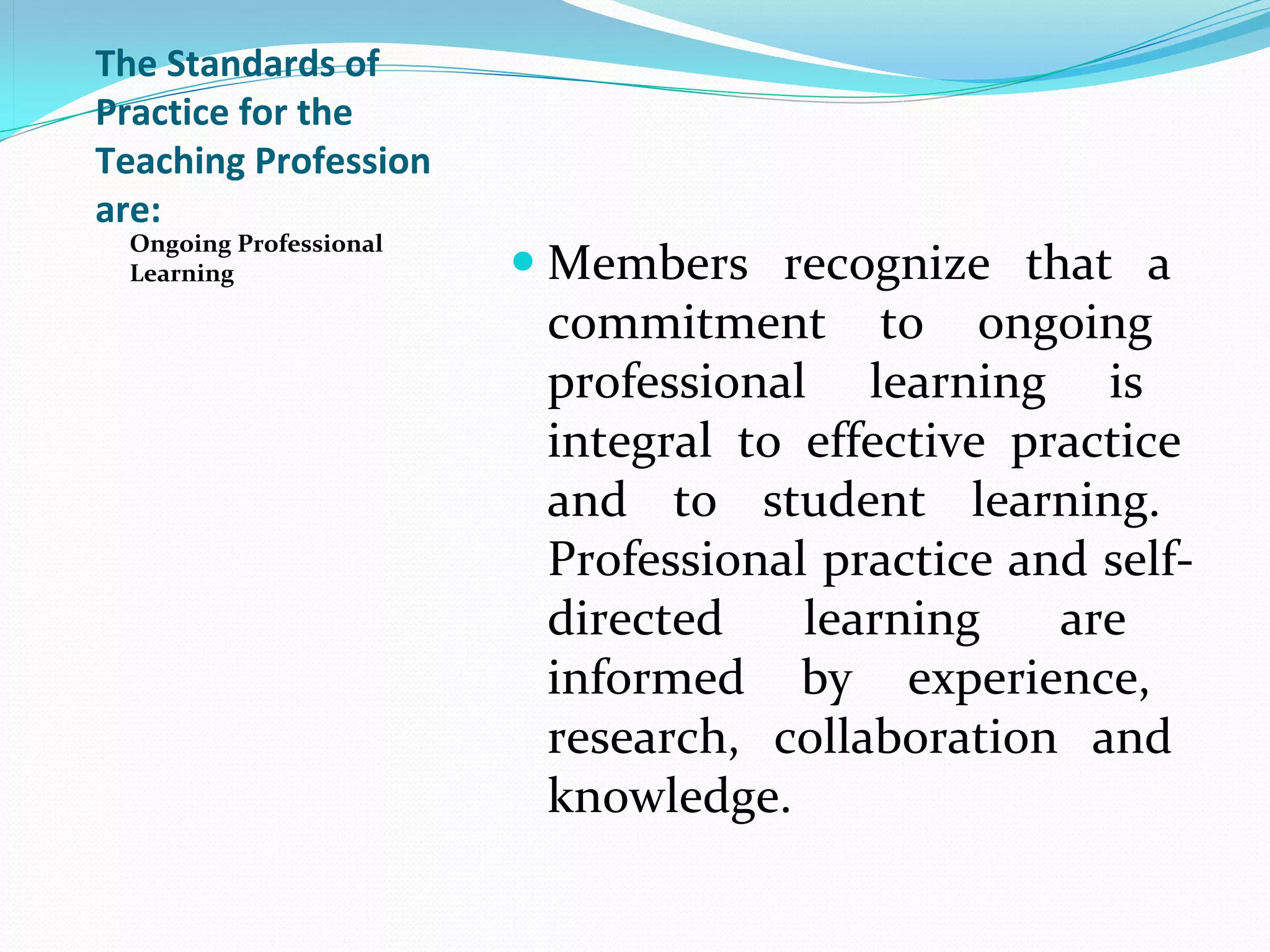 The Standards of
Practice for the
Teaching Profession
are:
 Ongoing Professional
 Learning                Members  recognize  that  a 
                          commitment  to  ongoing 
                          professional  learning  is 
                          integral  to  effective  practice 
                          and  to  student  learning. 
                          Professional practice and self-
                          directed  learning  are 
                          informed  by  experience, 
                          research,  collaboration  and 
                          knowledge.
 