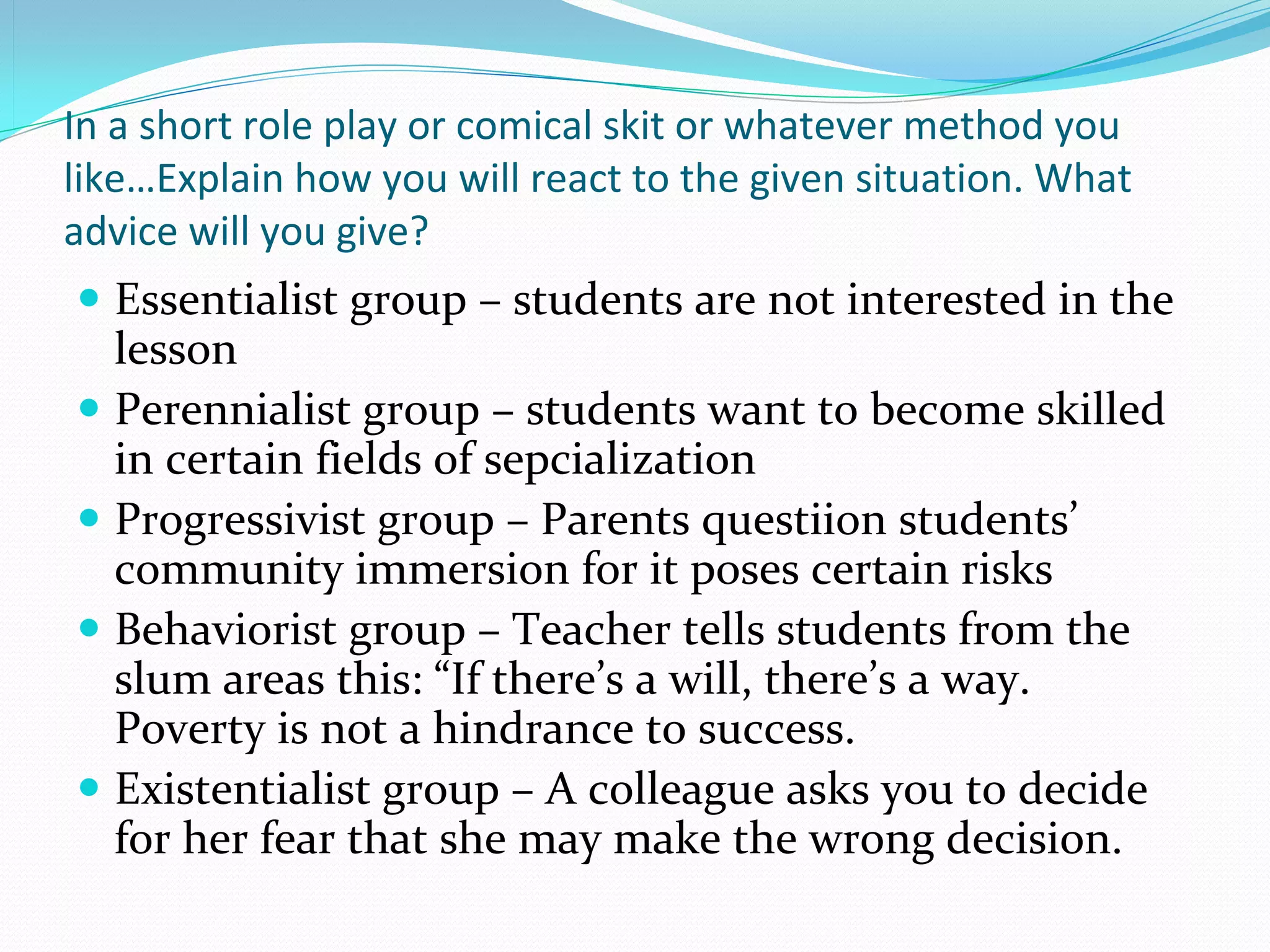 In a short role play or comical skit or whatever method you
like…Explain how you will react to the given situation. What
advice will you give?
 Essentialist group – students are not interested in the 
  lesson
 Perennialist group – students want to become skilled 
  in certain fields of sepcialization
 Progressivist group – Parents questiion students’ 
  community immersion for it poses certain risks
 Behaviorist group – Teacher tells students from the 
  slum areas this: “If there’s a will, there’s a way. 
  Poverty is not a hindrance to success.
 Existentialist group – A colleague asks you to decide 
  for her fear that she may make the wrong decision.
 