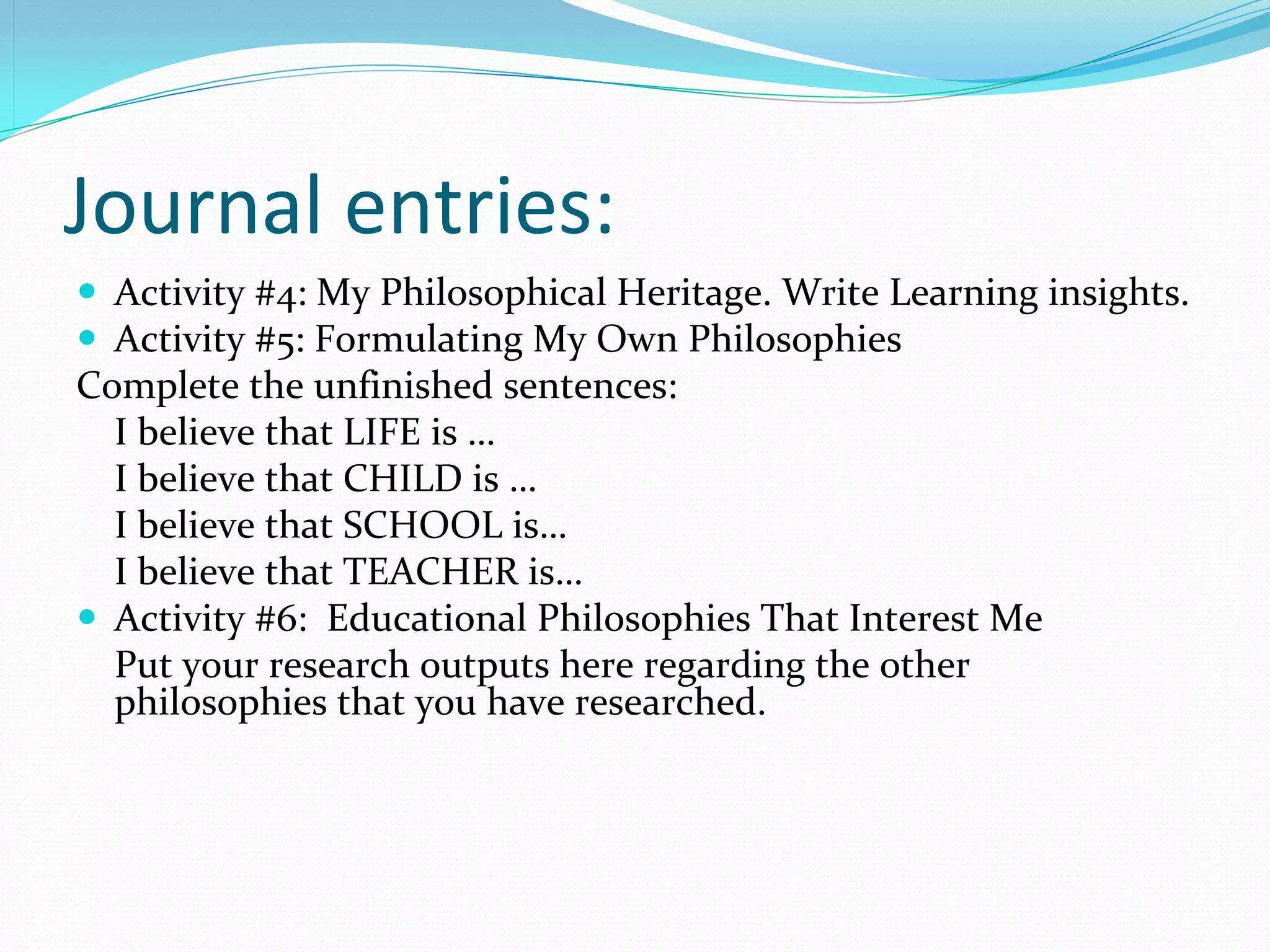 Journal entries:
 Activity #4: My Philosophical Heritage. Write Learning insights.
 Activity #5: Formulating My Own Philosophies
Complete the unfinished sentences:
  I believe that LIFE is …
  I believe that CHILD is …
  I believe that SCHOOL is…
  I believe that TEACHER is…
 Activity #6:  Educational Philosophies That Interest Me
  Put your research outputs here regarding the other 
  philosophies that you have researched.
 