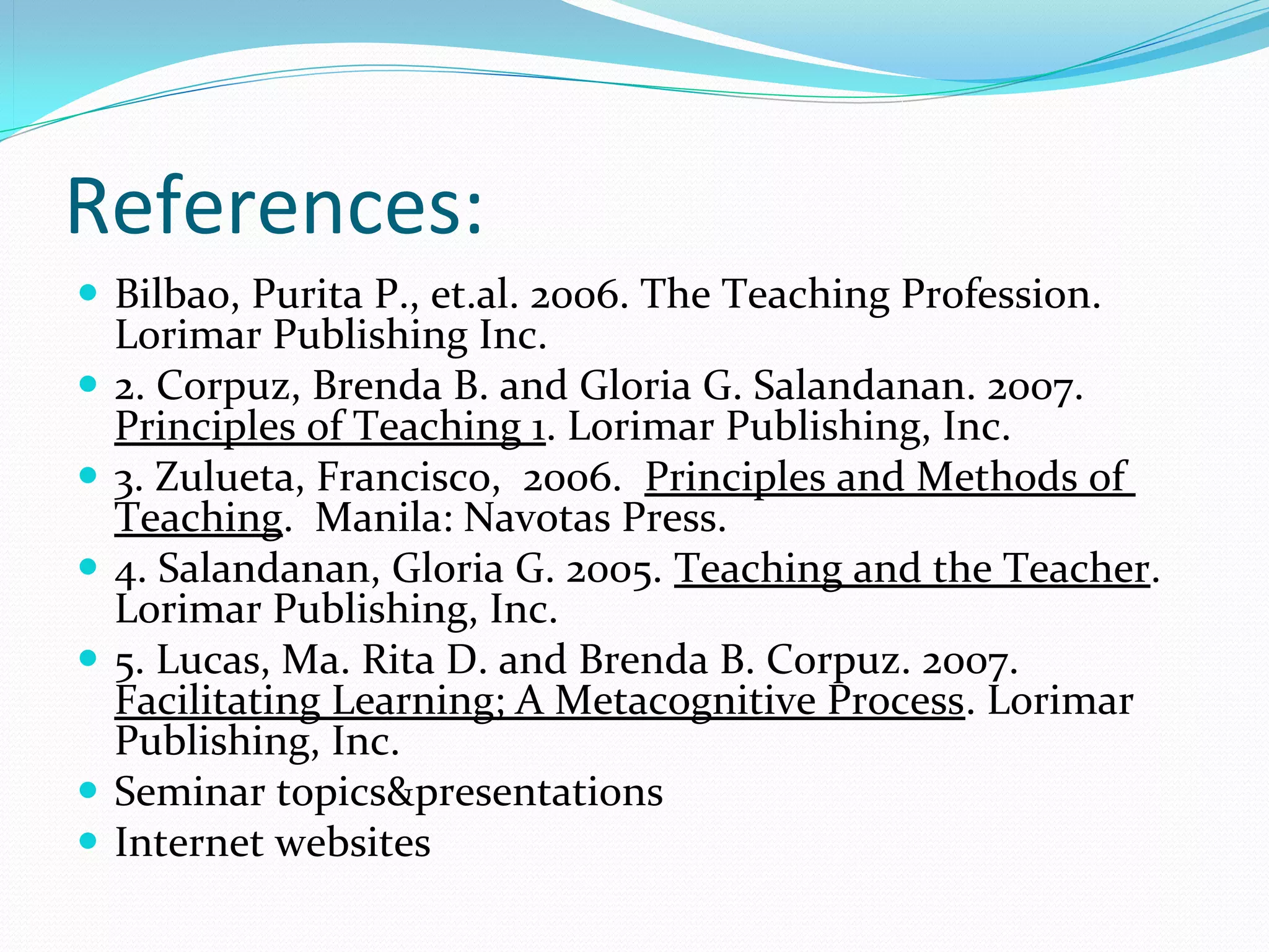 References:
 Bilbao, Purita P., et.al. 2006. The Teaching Profession. 
  Lorimar Publishing Inc.
 2. Corpuz, Brenda B. and Gloria G. Salandanan. 2007. 
  Principles of Teaching 1. Lorimar Publishing, Inc.
 3. Zulueta, Francisco,  2006.  Principles and Methods of 
  Teaching.  Manila: Navotas Press.
 4. Salandanan, Gloria G. 2005. Teaching and the Teacher. 
  Lorimar Publishing, Inc.
 5. Lucas, Ma. Rita D. and Brenda B. Corpuz. 2007. 
  Facilitating Learning; A Metacognitive Process. Lorimar 
  Publishing, Inc.
 Seminar topics&presentations
 Internet websites
 