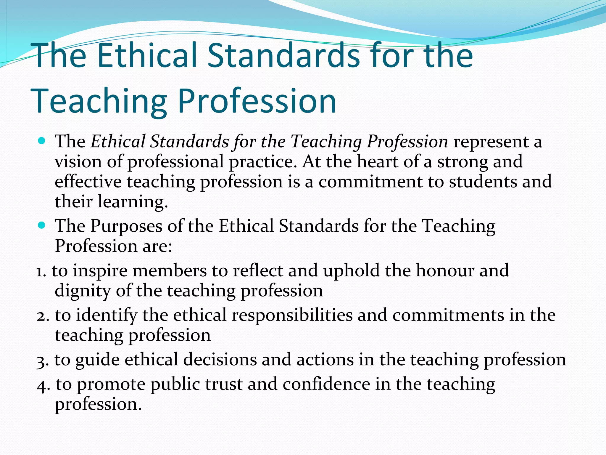 The Ethical Standards for the
Teaching Profession
 The Ethical Standards for the Teaching Profession represent a 
   vision of professional practice. At the heart of a strong and 
   effective teaching profession is a commitment to students and 
   their learning.
 The Purposes of the Ethical Standards for the Teaching 
   Profession are:
1. to inspire members to reflect and uphold the honour and 
   dignity of the teaching profession 
2. to identify the ethical responsibilities and commitments in the 
   teaching profession 
3. to guide ethical decisions and actions in the teaching profession 
4. to promote public trust and confidence in the teaching 
   profession. 
 