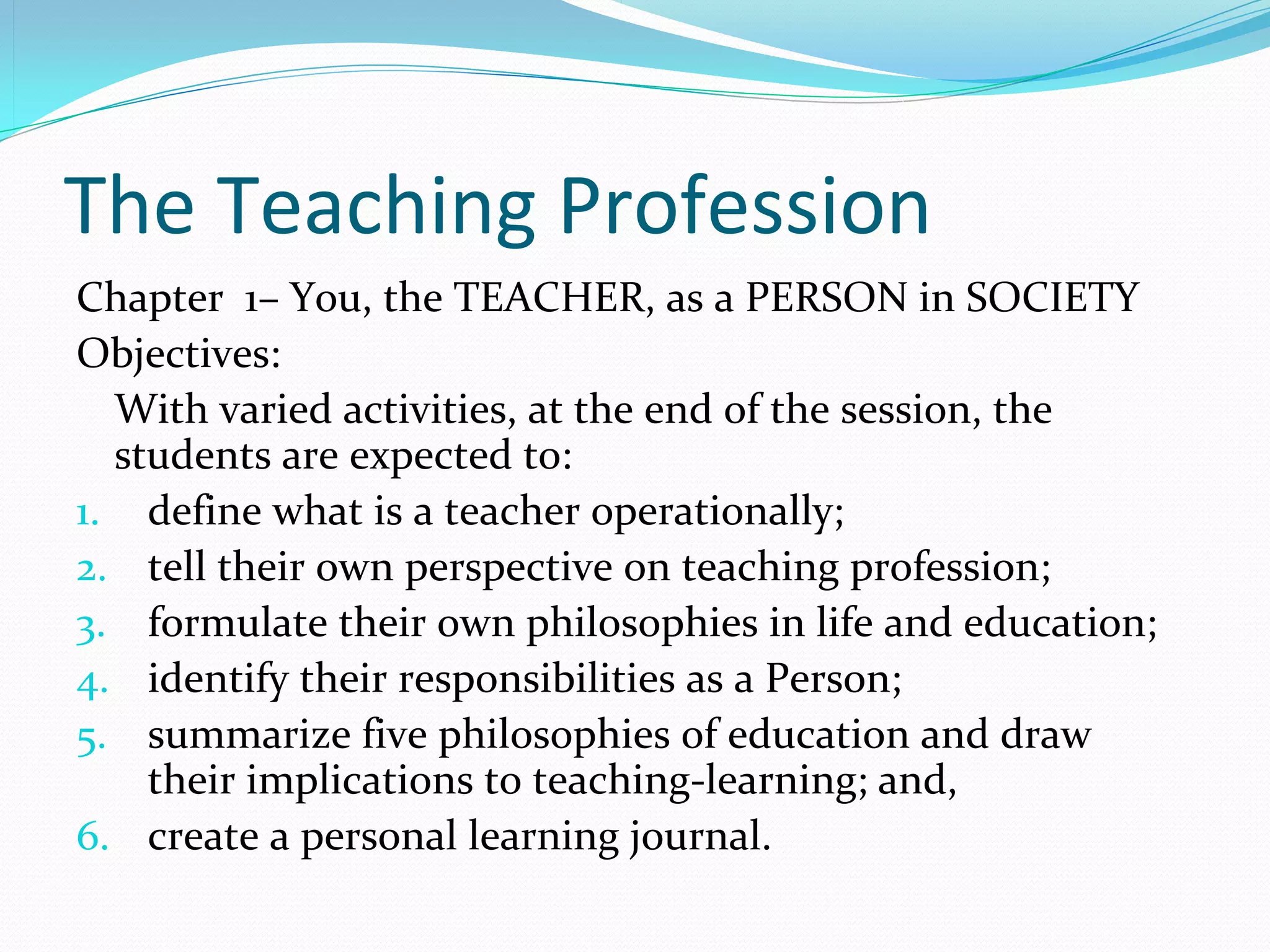 The Teaching Profession
Chapter  1– You, the TEACHER, as a PERSON in SOCIETY
Objectives:
  With varied activities, at the end of the session, the 
  students are expected to:
1. define what is a teacher operationally;
2. tell their own perspective on teaching profession;
3. formulate their own philosophies in life and education;
4. identify their responsibilities as a Person;
5. summarize five philosophies of education and draw 
    their implications to teaching-learning; and,
6. create a personal learning journal.
 