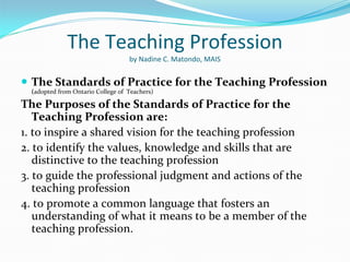 The Teaching Profession
                                    by Nadine C. Matondo, MAIS


 The Standards of Practice for the Teaching Profession
  (adopted from Ontario College of  Teachers)

The Purposes of the Standards of Practice for the
   Teaching Profession are:
1. to inspire a shared vision for the teaching profession
2. to identify the values, knowledge and skills that are 
   distinctive to the teaching profession
3. to guide the professional judgment and actions of the 
   teaching profession
4. to promote a common language that fosters an 
   understanding of what it means to be a member of the 
   teaching profession.
 