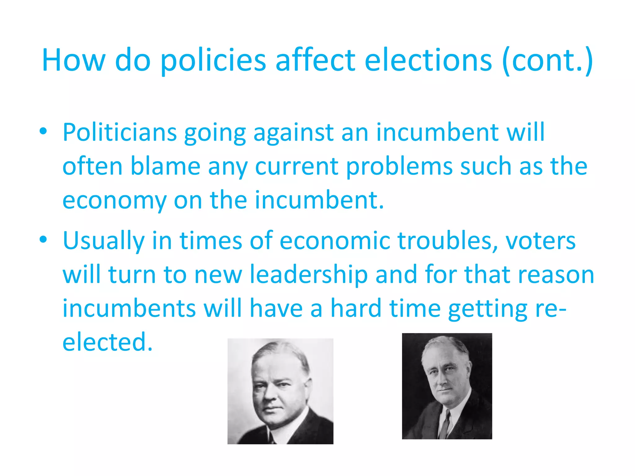 How do policies affect elections (cont.)Politicians going against an incumbent will often blame any current problems such as the economy on the incumbent.Usually in times of economic troubles, voters will turn to new leadership and for that reason incumbents will have a hard time getting re-elected.