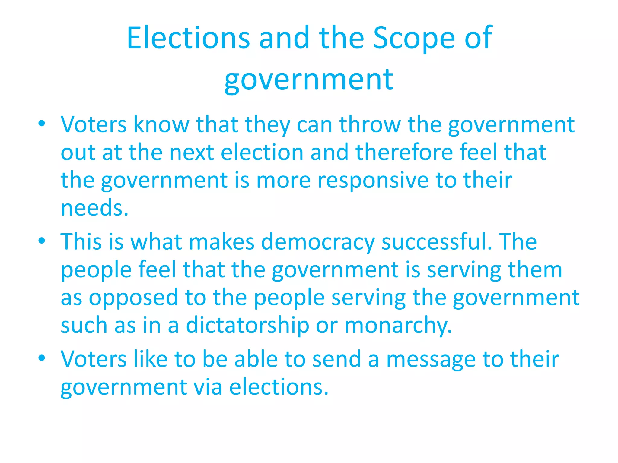 Elections and the Scope of governmentVoters know that they can throw the government out at the next election and therefore feel that the government is more responsive to their needs.This is what makes democracy successful. The people feel that the government is serving them as opposed to the people serving the government such as in a dictatorship or monarchy.Voters like to be able to send a message to their government via elections.