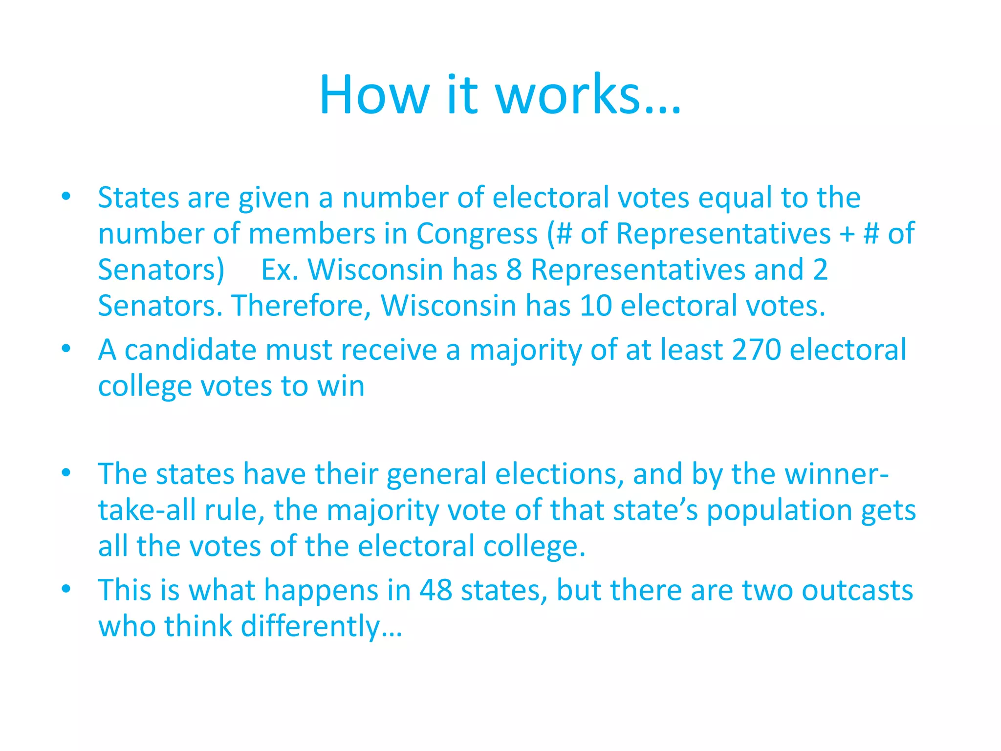 How it works…States are given a number of electoral votes equal to the number of members in Congress (# of Representatives + # of Senators)	Ex. Wisconsin has 8 Representatives and 2 Senators. Therefore, Wisconsin has 10 electoral votes.A candidate must receive a majority of at least 270 electoral college votes to winThe states have their general elections, and by the winner-take-all rule, the majority vote of that state’s population gets all the votes of the electoral college.This is what happens in 48 states, but there are two outcasts who think differently…