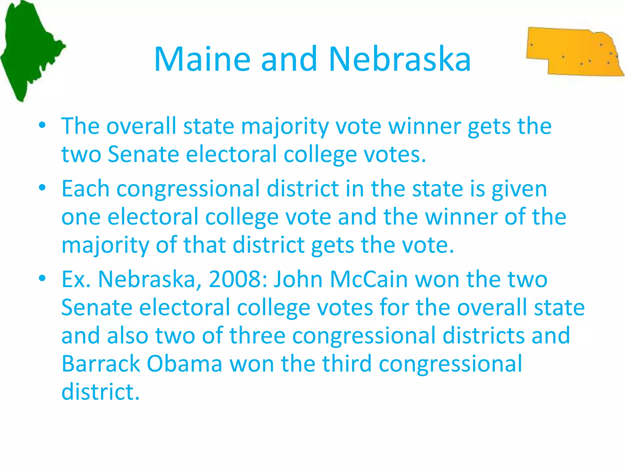 Maine and NebraskaThe overall state majority vote winner gets the two Senate electoral college votes.Each congressional district in the state is given one electoral college vote and the winner of the majority of that district gets the vote.Ex. Nebraska, 2008: John McCain won the two Senate electoral college votes for the overall state and also two of three congressional districts and Barrack Obama won the third congressional district. 