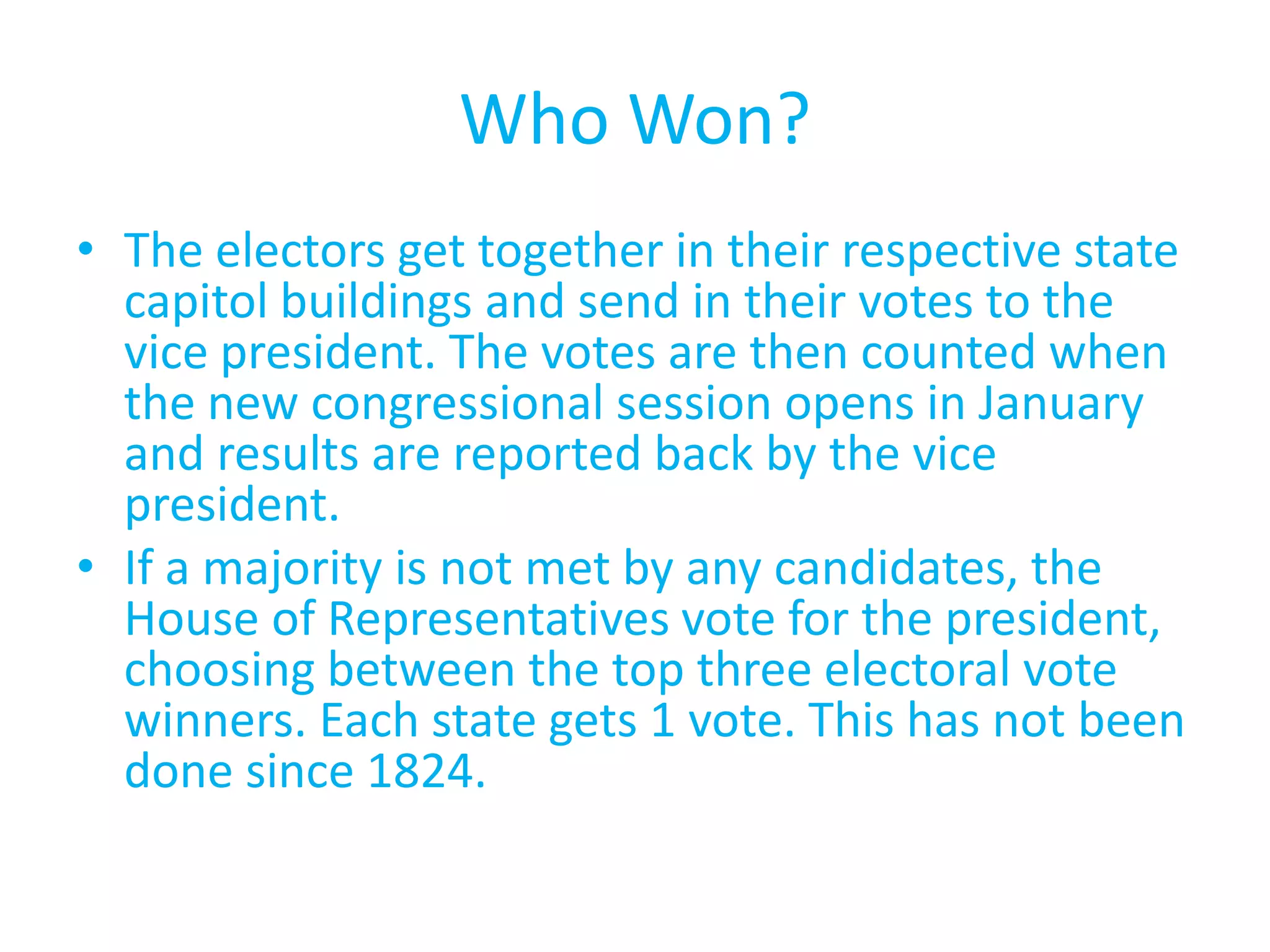 Who Won?The electors get together in their respective state capitol buildings and send in their votes to the vice president. The votes are then counted when the new congressional session opens in January and results are reported back by the vice president.If a majority is not met by any candidates, the House of Representatives vote for the president, choosing between the top three electoral vote winners. Each state gets 1 vote. This has not been done since 1824.