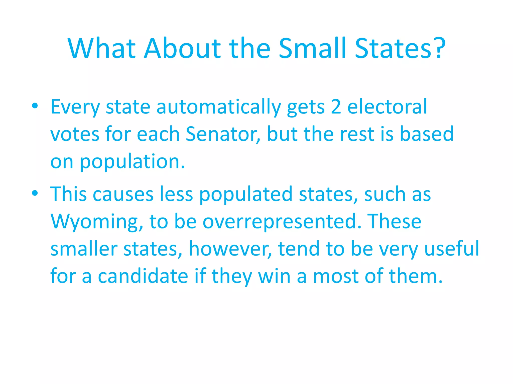 What About the Small States?Every state automatically gets 2 electoral votes for each Senator, but the rest is based on population.This causes less populated states, such as Wyoming, to be overrepresented. These smaller states, however, tend to be very useful for a candidate if they win a most of them.