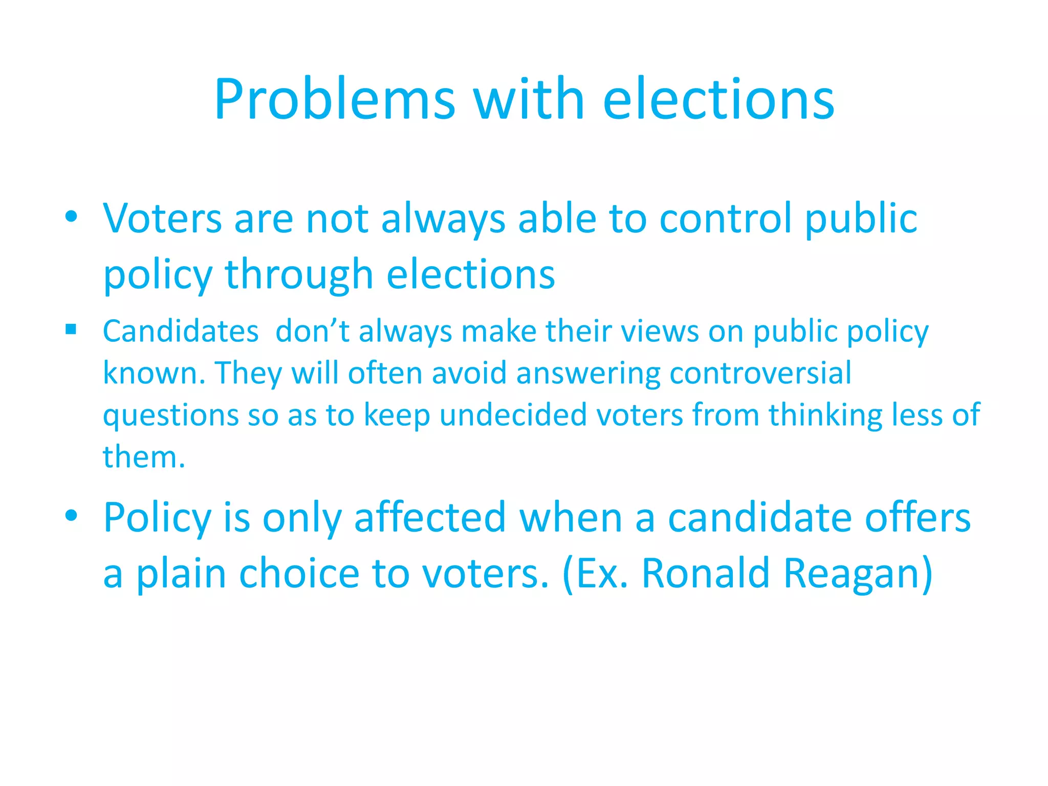 Problems with elections Voters are not always able to control public policy through electionsCandidates  don’t always make their views on public policy known. They will often avoid answering controversial questions so as to keep undecided voters from thinking less of them.Policy is only affected when a candidate offers a plain choice to voters. (Ex. Ronald Reagan)