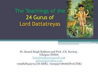 The Teachings of the
    24 Gurus of
  Lord Dattatreyas



  Dr. Kamal Singh Rathore and Prof. J.N. Kaviraj ,
                 Udaipur-INDIA
            kamalsrathore@gmail.com
              jnkaviraj@yahoo.com
+919828325713 (Dr.KSR), +919352718066(Prof.JNK)
 