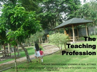 The
Teaching
Profession
A group of future teacher conducted a sample class at the park of De la Salle Lipa University
May 12,2012
TEACHER OBSERVATIONAL LEARNING IN REAL SETTINGS
 
