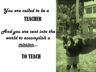 You are called to be a
TEACHER
And you are sent into the
world to accomplish a
mission,,,
TO TEACH
 