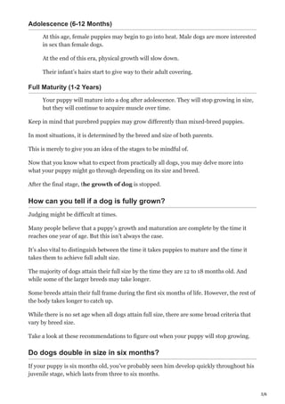 3/6
Adolescence (6-12 Months)
At this age, female puppies may begin to go into heat. Male dogs are more interested
in sex than female dogs.
At the end of this era, physical growth will slow down.
Their infant’s hairs start to give way to their adult covering.
Full Maturity (1-2 Years)
Your puppy will mature into a dog after adolescence. They will stop growing in size,
but they will continue to acquire muscle over time.
Keep in mind that purebred puppies may grow differently than mixed-breed puppies.
In most situations, it is determined by the breed and size of both parents.
This is merely to give you an idea of the stages to be mindful of.
Now that you know what to expect from practically all dogs, you may delve more into
what your puppy might go through depending on its size and breed.
After the final stage, the growth of dog is stopped.
How can you tell if a dog is fully grown?
Judging might be difficult at times.
Many people believe that a puppy’s growth and maturation are complete by the time it
reaches one year of age. But this isn’t always the case.
It’s also vital to distinguish between the time it takes puppies to mature and the time it
takes them to achieve full adult size.
The majority of dogs attain their full size by the time they are 12 to 18 months old. And
while some of the larger breeds may take longer.
Some breeds attain their full frame during the first six months of life. However, the rest of
the body takes longer to catch up.
While there is no set age when all dogs attain full size, there are some broad criteria that
vary by breed size.
Take a look at these recommendations to figure out when your puppy will stop growing.
Do dogs double in size in six months?
If your puppy is six months old, you’ve probably seen him develop quickly throughout his
juvenile stage, which lasts from three to six months.
 