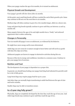 4/6
When your puppy reaches the age of six months, he is termed an adolescent.
Physical Growth and Development
Your puppy’s growth will slow down after six months.
At this point, most small dog breeds will have reached the end of their growth cycle. Some
may continue to fill out over the next three to six months.
Medium dogs will often continue to grow for a few months longer, albeit at a slower rate.
Large and giant dog breeds typically continue to grow until they are between 12 and 24
months old.
Many puppies between the ages of six and eight months have a “lanky” and awkward
appearance that is rather endearing.
Changes in Personality
Your six-month-old puppy is now an adolescent, as evidenced by his behavior.
He might have more energy and be more determined.
Adult dogs can now sense he is mature enough to know better and will not be as gentle
with him if he slips out of line.
Adolescent puppies are known to engage in destructive activities during this era.
Because of the rise in energy and confidence, boredom is a common cause. Continue to
give your puppy lots of exercises.
Nutrition and Food
The development of your puppy is dependent on a proper diet.
In general, you should keep feeding your puppy food (dog food indicated for growth) until
he or she is fully grown.
Large breed dogs may require puppy food for up to a year.
And other dogs can normally begin transitioning to adult food between the ages of nine
and twelve months.
Smaller dogs may be able to transition sooner.
Is a 2-year dog fully grown?
Physically, dogs are completely developed by the time they reach the age of one year. And
while large breeds may continue to grow until they reach the age of two.
 