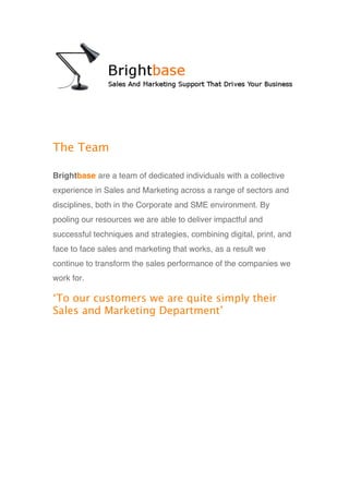 The Team

Brightbase are a team of dedicated individuals with a collective
experience in Sales and Marketing across a range of sectors and
disciplines, both in the Corporate and SME environment. By
pooling our resources we are able to deliver impactful and
successful techniques and strategies, combining digital, print, and
face to face sales and marketing that works, as a result we
continue to transform the sales performance of the companies we
work for.

‘To our customers we are quite simply their 
Sales and Marketing Department’ 
 