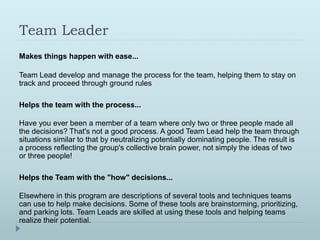 Team Leader 
Makes things happen with ease... 
Team Lead develop and manage the process for the team, helping them to stay on 
track and proceed through ground rules 
Helps the team with the process... 
Have you ever been a member of a team where only two or three people made all 
the decisions? That's not a good process. A good Team Lead help the team through 
situations similar to that by neutralizing potentially dominating people. The result is 
a process reflecting the group's collective brain power, not simply the ideas of two 
or three people! 
Helps the Team with the "how" decisions... 
Elsewhere in this program are descriptions of several tools and techniques teams 
can use to help make decisions. Some of these tools are brainstorming, prioritizing, 
and parking lots. Team Leads are skilled at using these tools and helping teams 
realize their potential. 
 