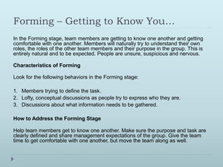 Forming – Getting to Know You… 
In the Forming stage, team members are getting to know one another and getting 
comfortable with one another. Members will naturally try to understand their own 
roles, the roles of the other team members and their purpose in the group. This is 
entirely natural and to be expected. People are unsure, suspicious and nervous. 
Characteristics of Forming 
Look for the following behaviors in the Forming stage: 
1. Members trying to define the task. 
2. Lofty, conceptual discussions as people try to express who they are. 
3. Discussions about what information needs to be gathered. 
How to Address the Forming Stage 
Help team members get to know one another. Make sure the purpose and task are 
clearly defined and share management expectations of the group. Give the team 
time to get comfortable with one another, but move the team along as well. 
 