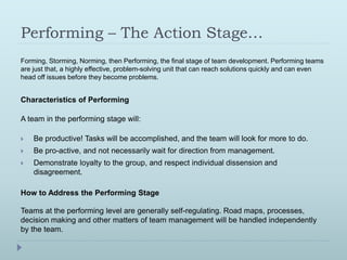 Performing – The Action Stage… 
Forming, Storming, Norming, then Performing, the final stage of team development. Performing teams 
are just that, a highly effective, problem-solving unit that can reach solutions quickly and can even 
head off issues before they become problems. 
Characteristics of Performing 
A team in the performing stage will: 
 Be productive! Tasks will be accomplished, and the team will look for more to do. 
 Be pro-active, and not necessarily wait for direction from management. 
 Demonstrate loyalty to the group, and respect individual dissension and 
disagreement. 
How to Address the Performing Stage 
Teams at the performing level are generally self-regulating. Road maps, processes, 
decision making and other matters of team management will be handled independently 
by the team. 
 