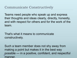 Communicate Constructively 
Teams need people who speak up and express 
their thoughts and ideas clearly, directly, honestly, 
and with respect for others and for the work of the 
team. 
That's what it means to communicate 
constructively. 
Such a team member does not shy away from 
making a point but makes it in the best way 
possible — in a positive, confident, and respectful 
manner. 
 