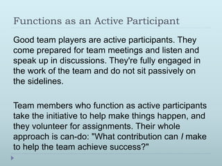 Functions as an Active Participant 
Good team players are active participants. They 
come prepared for team meetings and listen and 
speak up in discussions. They're fully engaged in 
the work of the team and do not sit passively on 
the sidelines. 
Team members who function as active participants 
take the initiative to help make things happen, and 
they volunteer for assignments. Their whole 
approach is can-do: "What contribution can I make 
to help the team achieve success?" 
 