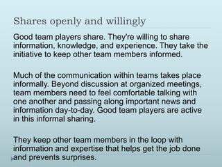 Shares openly and willingly 
Good team players share. They're willing to share 
information, knowledge, and experience. They take the 
initiative to keep other team members informed. 
Much of the communication within teams takes place 
informally. Beyond discussion at organized meetings, 
team members need to feel comfortable talking with 
one another and passing along important news and 
information day-to-day. Good team players are active 
in this informal sharing. 
They keep other team members in the loop with 
information and expertise that helps get the job done 
and prevents surprises. 
 