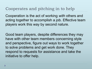 Cooperates and pitching in to help 
Cooperation is the act of working with others and 
acting together to accomplish a job. Effective team 
players work this way by second nature. 
Good team players, despite differences they may 
have with other team members concerning style 
and perspective, figure out ways to work together 
to solve problems and get work done. They 
respond to requests for assistance and take the 
initiative to offer help. 
 