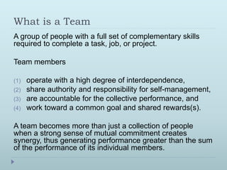 What is a Team 
A group of people with a full set of complementary skills 
required to complete a task, job, or project. 
Team members 
(1) operate with a high degree of interdependence, 
(2) share authority and responsibility for self-management, 
(3) are accountable for the collective performance, and 
(4) work toward a common goal and shared rewards(s). 
A team becomes more than just a collection of people 
when a strong sense of mutual commitment creates 
synergy, thus generating performance greater than the sum 
of the performance of its individual members. 
 