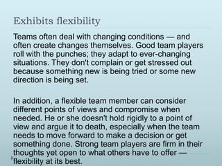 Exhibits flexibility 
Teams often deal with changing conditions — and 
often create changes themselves. Good team players 
roll with the punches; they adapt to ever-changing 
situations. They don't complain or get stressed out 
because something new is being tried or some new 
direction is being set. 
In addition, a flexible team member can consider 
different points of views and compromise when 
needed. He or she doesn't hold rigidly to a point of 
view and argue it to death, especially when the team 
needs to move forward to make a decision or get 
something done. Strong team players are firm in their 
thoughts yet open to what others have to offer — 
flexibility at its best. 
 