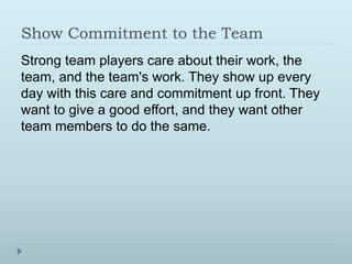Show Commitment to the Team 
Strong team players care about their work, the 
team, and the team's work. They show up every 
day with this care and commitment up front. They 
want to give a good effort, and they want other 
team members to do the same. 
 