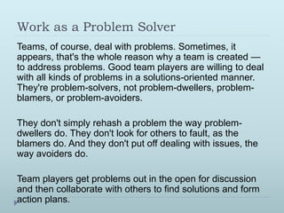 Work as a Problem Solver 
Teams, of course, deal with problems. Sometimes, it 
appears, that's the whole reason why a team is created — 
to address problems. Good team players are willing to deal 
with all kinds of problems in a solutions-oriented manner. 
They're problem-solvers, not problem-dwellers, problem-blamers, 
or problem-avoiders. 
They don't simply rehash a problem the way problem-dwellers 
do. They don't look for others to fault, as the 
blamers do. And they don't put off dealing with issues, the 
way avoiders do. 
Team players get problems out in the open for discussion 
and then collaborate with others to find solutions and form 
action plans. 
 