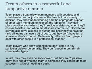 Treats others in a respectful and 
supportive manner 
Team players treat fellow team members with courtesy and 
consideration — not just some of the time but consistently. In 
addition, they show understanding and the appropriate support 
of other team members to help get the job done. They don't 
place conditions on when they'll provide assistance, when they'll 
choose to listen, and when they'll share information. Good team 
players also have a sense of humor and know how to have fun 
(and all teams can use a bit of both), but they don't have fun at 
someone else's expense. Quite simply, effective team players 
deal with other people in a professional manner. 
Team players who show commitment don't come in any 
particular style or personality. They don't need to be rah-rah, 
cheerleader types. 
In fact, they may even be soft-spoken, but they aren't passive. 
They care about what the team is doing and they contribute to its 
success — without needing a push. 
