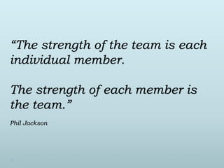 “The strength of the team is each 
individual member. 
The strength of each member is 
the team.” 
Phil Jackson 
 