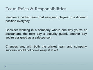 Team Roles & Responsibilities 
Imagine a cricket team that assigned players to a different 
position everyday. 
Consider working in a company where one day you're an 
accountant, the next day a security guard, another day, 
you're assigned as a salesperson. 
Chances are, with both the cricket team and company, 
success would not come easy, if at all! 
 