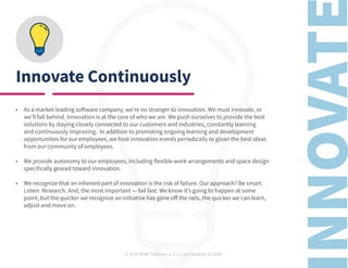 © 2020 TEAM Software | v. 2.2 | Last Updated: 10.2020
Innovate Continuously
•	 As a market-leading software company, we’re no stranger to innovation. We must innovate, or
we’ll fall behind. Innovation is at the core of who we are. We push ourselves to provide the best
solutions by staying closely connected to our customers and industries, constantly learning
and continuously improving. In addition to promoting ongoing learning and development
opportunities for our employees, we host innovation events periodically to glean the best ideas
from our community of employees.
•	 We provide autonomy to our employees, including flexible work arrangements and space design
specifically geared toward innovation.
•	 We recognize that an inherent part of innovation is the risk of failure. Our approach? Be smart.
Listen. Research. And, the most important — fail fast. We know it’s going to happen at some
point, but the quicker we recognize an initiative has gone off the rails, the quicker we can learn,
adjust and move on.
 