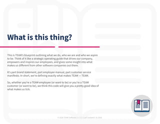 © 2020 TEAM Software | v. 2.2 | Last Updated: 10.2020
What is this thing?
This is TEAM’s blueprint outlining what we do, who we are and who we aspire
to be. Think of it like a strategic operating guide that drives our company,
empowers and inspires our employees, and gives some insight into what
makes us different from other software companies out there.
It’s part brand statement, part employee manual, part customer service
manifesto. In short, we’re defining exactly what makes TEAM — TEAM.
So, whether you’re a TEAM employee (or want to be) or you’re a TEAM
customer (or want to be), we think this code will give you a pretty good idea of
what makes us tick.
 