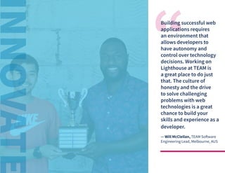 © 2020 TEAM Software | v. 2.2 | Last Updated: 10.2020
Building successful web
applications requires
an environment that
allows developers to
have autonomy and
control over technology
decisions. Working on
Lighthouse at TEAM is
a great place to do just
that. The culture of
honesty and the drive
to solve challenging
problems with web
technologies is a great
chance to build your
skills and experience as a
developer.
— Will McClellan, TEAM Software
Engineering Lead, Melbourne, AUS
 