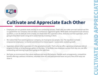 © 2020 TEAM Software | v. 2.2 | Last Updated: 10.2020
Cultivate and Appreciate Each Other
•	 Employees are our greatest asset and key to our continuing success. That’s why we make sure each person we hire
is a good fit for our company and can help us achieve our aggressive goals. While skills and experience are obvious
qualifiers, a can-do attitude and curiosity are what make the superstars shine. And once we find superstars, we’re
going to help them build a long-term career here by investing in them.
•	 We realize that if we want to grow our company, we must grow our people, too. The equation is simple:
empowered employees + a shared commitment to mission/goals = sustainable, scalable growth.
•	 Superstars attract other superstars (it’s like gravitational pull). That’s why we offer a generous employee referral
program to help us bring those go-getters in the door. To facilitate new employee success from day one, we offer
onboarding and training to get them going on the right foot.
•	 We foster an environment that values wellness and work-life balance. Flexible work arrangements, competitive
benefit offerings; wellness initiatives; volunteer time off, and paid parental leave are just a few of the ways we
show it.
 