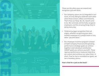 © 2020 TEAM Software | v. 2.2 | Last Updated: 10.2020
These are the other ways we reward and
recognize a job well done:
•	 Our company values are so integrated in our
work, it’s only fitting to celebrate each other
when those actions reflect commitments.
That’s how our Keep. Be. Do. Award came
to be. We nominate and formally recognize
employees and the amazing things they’re
doing every day.
•	 TEAM encourages recognition from all
angles, whether recognizing your peer,
another employee on a project team or any
other “job well done.”
•	 Our employee incentive program is based
on both company financial and operating
performance (strategic goals we achieve
together) and individual contribution
(SMART goals you achieve yourself). These
rigorous performance measures help drive
our culture and reinforce our value chain. In
short, if we’ve met or exceeded our goals, we
see a monetary bonus.
How’s that for a pat on the back?
 