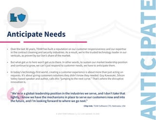 © 2020 TEAM Software | v. 2.2 | Last Updated: 10.2020
Anticipate Needs
•	 Over the last 30 years, TEAM has built a reputation on our customer responsiveness and our expertise
in the contract cleaning and security industries. As a result, we’re the trusted technology leader in our
verticals, as proven by our lion’s share of the market.
•	 But what got us to here won’t get us to there. In other words, to sustain our market leadership position
and continue to grow, we can’t just respond to customer needs, we have to anticipate them.
•	 In today’s technology-first world, creating a customer experience is about more than just acting on
requests. It’s about giving customers solutions they didn’t know they needed. Guy Kawasaki, Silicon
Valley-based speaker and author, calls this “jumping to the next curve.” That’s where the disruptive
innovation is.
“We’re in a global-leadership position in the industries we serve, and I don’t take that
lightly, I know we have the mechanisms in place to serve our customers now and into
the future, and I’m looking forward to where we go next.”
										 -Chip Irek, TEAM Software CTO, Nebraska, USA
 