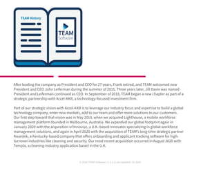 © 2020 TEAM Software | v. 2.2 | Last Updated: 10.2020
After leading the company as President and CEO for 27 years, Frank retired, and TEAM welcomed new
President and CEO John Leiferman during the summer of 2015. Three years later, Jill Davie was named
President and Leiferman continued as CEO. In September of 2018, TEAM began a new chapter as part of a
strategic partnership with Accel-KKR, a technology-focused investment firm.
Part of our strategic vision with Accel-KKR is to leverage our industry focus and expertise to build a global
technology company, enter new markets, add to our team and offer more solutions to our customers.
Our first step toward that vision was in May 2019, when we acquired Lighthouse, a mobile workforce
management platform founded in Melbourne, Australia. We expanded our global footprint again in
January 2020 with the acquisition of Innovise, a U.K.-based innovator specializing in global workforce
management solutions, and again in April 2020 with the acquisition of TEAM’s long-time strategic partner
Kwantek, a Kentucky-based company that offers onboarding and applicant tracking software for high-
turnover industries like cleaning and security. Our most recent acquisition occurred in August 2020 with
Templa, a cleaning-industry application based in the U.K.
 