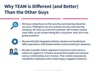 © 2020 TEAM Software | v. 2.2 | Last Updated: 10.2020
Why TEAM is Different (and Better)
Than the Other Guys
•	 We have a deep focus on the security and cleaning industries
we serve. TEAM grew out of a contract security and cleaning
company. We were our own first customer. We’ve been around
since 1989, so we’ve been doing this a long time. And, we’re not
going anywhere.
•	 We provide fully integrated, holistic solutions to handle back
office operations, field-based workers and everything in between.
•	 We take a people-centric approach to business and nurture a
culture to support it. It means we prioritize people over process
and our relationships over revenue. That creates empowered,
empathetic employees who create happy, engaged customers.
 