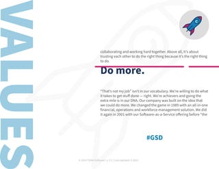 © 2019 TEAM Software | v. 2.1 | Last Updated: 9.2019
collaborating and working hard together. Above all, it’s about
trusting each other to do the right thing because it’s the right thing
to do.
Do more.
“That’s not my job” isn’t in our vocabulary. We’re willing to do what
it takes to get stuff done — right. We’re achievers and going the
extra mile is in our DNA. Our company was built on the idea that
we could do more. We changed the game in 1989 with an all-in-one
financial, operations and workforce management solution. We did
it again in 2001 with our Software-as-a-Service offering before “the
#GSD
 