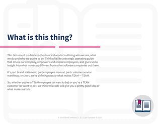 © 2019 TEAM Software | v. 2.1 | Last Updated: 9.2019
What is this thing?
This document is a back-to-the-basics blueprint outlining who we are, what
we do and who we aspire to be. Think of it like a strategic operating guide
that drives our company, empowers and inspires employees, and gives some
insight into what makes us different from other software companies out there.
It’s part brand statement, part employee manual, part customer service
manifesto. In short, we’re defining exactly what makes TEAM — TEAM.
So, whether you’re a TEAM employee (or want to be) or you’re a TEAM
customer (or want to be), we think this code will give you a pretty good idea of
what makes us tick.
 