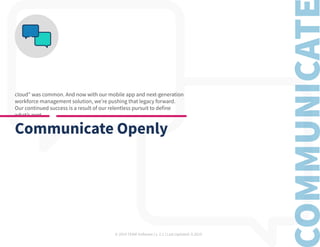 © 2019 TEAM Software | v. 2.1 | Last Updated: 9.2019
cloud” was common. And now with our mobile app and next-generation
workforce management solution, we’re pushing that legacy forward.
Our continued success is a result of our relentless pursuit to define
what’s next.
Communicate Openly
 