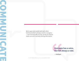 © 2019 TEAM Software | v. 2.1 | Last Updated: 9.2019
Everyone has a voice,
but not always a vote.
— HubSpot
We’re open and candid with each other.
Communication is always a work-in-progress
— we’re human after all. But, we do our best to
make sure we’re actively sharing information
 