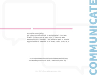 © 2019 TEAM Software | v. 2.1 | Last Updated: 9.2019
across the organization.
We value honest feedback, so we try to give it (and take
it) with kindness and an open mind. (That’s true with
employees AND customers.) And, while we want to provide
opportunities for everyone to be heard, it’s not practical, or
*Of course, confidentiality and privacy needs come into play,
and we take great pains to protect what needs protecting.
 