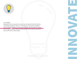 © 2019 TEAM Software | v. 2.1 | Last Updated: 9.2019
accordingly.
We gather once a quarter to review our company financial metrics
and project progress. All of us. That means, we all know whether
we’re meeting expense and revenue targets. We all know the status
on our big initiatives. And, we all know where we need to put more
focus and work a little harder.
 