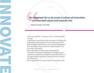 © 2019 TEAM Software | v. 2.1 | Last Updated: 9.2019
It’s important for us to create a culture of innovation
— one that both values and rewards risk.
— Barbara Landes, CFO, PBS
This is a no-brainer. “Innovate or die” is cliché because
it’s true.
In addition to providing onsite innovation workshops for
employees, periodically we host innovation events to
glean the best ideas from our community of employees.
Several of those ideas have been implemented or are
currently in the works.
We’ve set aside a flexible space specifically for
innovation. It’s always available for employees to get
work done, brainstorm or hammer out action plans. It’s
also got a ping-pong table to help get those innovative
juices flowing.
We recognize that an inherent part of innovation is the
 